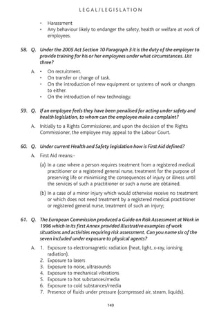 L E G A L / L E G I S L AT I O N
• Harassment
• Any behaviour likely to endanger the safety, health or welfare at work of
employees.
58. Q. Under the 2005 Act Section 10 Paragraph 3 it is the duty of the employer to
provide training for his or her employees under what circumstances. List
three?
A. • On recruitment.
• On transfer or change of task.
• On the introduction of new equipment or systems of work or changes
to either.
• On the introduction of new technology.
59. Q. If an employee feels they have been penalised for acting under safety and
health legislation, to whom can the employee make a complaint?
A. Initially to a Rights Commissioner, and upon the decision of the Rights
Commissioner, the employee may appeal to the Labour Court.
60. Q. Under current Health and Safety legislation how is First Aid defined?
A. First Aid means:-
(a) In a case where a person requires treatment from a registered medical
practitioner or a registered general nurse, treatment for the purpose of
preserving life or minimising the consequences of injury or illness until
the services of such a practitioner or such a nurse are obtained.
(b) In a case of a minor injury which would otherwise receive no treatment
or which does not need treatment by a registered medical practitioner
or registered general nurse, treatment of such an injury;
61. Q. The European Commission produced a Guide on Risk Assessment atWork in
1996 which in its first Annex provided illustrative examples of work
situations and activities requiring risk assessment. Can you name six of the
seven included under exposure to physical agents?
A. 1. Exposure to electromagnetic radiation (heat, light, x-ray, ionising
radiation).
2. Exposure to lasers
3. Exposure to noise, ultrasounds
4. Exposure to mechanical vibrations
5. Exposure to hot substances/media
6. Exposure to cold substances/media
7. Presence of fluids under pressure (compressed air, steam, liquids).
149
 