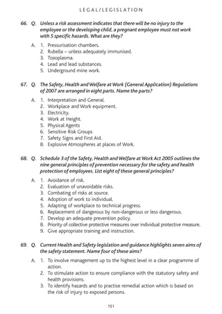 L E G A L / L E G I S L AT I O N
66. Q. Unless a risk assessment indicates that there will be no injury to the
employee or the developing child, a pregnant employee must not work
with 5 specific hazards.What are they?
A. 1. Pressurisation chambers.
2. Rubella – unless adequately immunised.
3. Toxoplasma.
4. Lead and lead substances.
5. Underground mine work.
67. Q. The Safety, Health andWelfare atWork (General Application) Regulations
of 2007 are arranged in eight parts. Name the parts?
A. 1. Interpretation and General.
2. Workplace and Work equipment.
3. Electricity.
4. Work at Height.
5. Physical Agents
6. Sensitive Risk Groups
7. Safety Signs and First Aid.
8. Explosive Atmospheres at places of Work.
68. Q. Schedule 3 of the Safety, Health andWelfare atWork Act 2005 outlines the
nine general principles of prevention necessary for the safety and health
protection of employees. List eight of these general principles?
A. 1. Avoidance of risk.
2. Evaluation of unavoidable risks.
3. Combating of risks at source.
4. Adoption of work to individual.
5. Adapting of workplace to technical progress.
6. Replacement of dangerous by non-dangerous or less dangerous.
7. Develop an adequate prevention policy.
8. Priority of collective protective measures over individual protective measure.
9. Give appropriate training and instruction.
69. Q. Current Health and Safety legislation and guidance highlights seven aims of
the safety statement. Name four of these aims?
A. 1. To involve management up to the highest level in a clear programme of
action.
2. To stimulate action to ensure compliance with the statutory safety and
health provisions.
3. To identify hazards and to practise remedial action which is based on
the risk of injury to exposed persons.
151
 