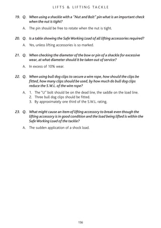 L I F T S & L I F T I N G TA C K L E
19. Q. When using a shackle with a "Nut and Bolt" pin what is an important check
when the nut is tight?
A. The pin should be free to rotate when the nut is tight.
20. Q. Is a table showing the SafeWorking Load of all lifting accessories required?
A. Yes, unless lifting accessories is so marked.
21. Q. When checking the diameter of the bow or pin of a shackle for excessive
wear, at what diameter should it be taken out of service?
A. In excess of 10% wear.
22. Q. When using bull dog clips to secure a wire rope, how should the clips be
fitted, how many clips should be used, by how much do bull dog clips
reduce the S.W.L. of the wire rope?
A. 1. The “U” bolt should be on the dead line, the saddle on the load line.
2. Three bull dog clips should be fitted.
3. By approximately one third of the S.W.L. rating.
23. Q. What might cause an item of lifting accessory to break even though the
lifting accessory is in good condition and the load being lifted is within the
SafeWorking Load of the tackle?
A. The sudden application of a shock load.
156
 