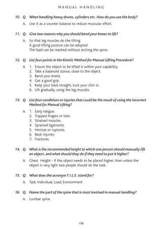 M A N U A L H A N D L I N G
10. Q. When handling heavy drums, cylinders etc. How do you use the body?
A. Use it as a counter balance to reduce muscular effort.
11. Q. Give two reasons why you should bend your knees to lift?
A. So that leg muscles do the lifting
A good lifting posture can be adopted
The load can be reached without arching the spine.
12. Q. List four points in the Kinetic Method for Manual Lifting Procedure?
A. 1. Ensure the object to be lifted is within your capability.
2. Take a balanced stance, close to the object.
3. Bend your knees.
4. Get a good grip.
5. Keep your back straight, tuck your chin in.
6. Lift gradually, using the leg muscles.
13. Q. List four conditions or injuries that could be the result of using the incorrect
Method for Manual Lifting?
A. 1. Early fatigue.
2. Trapped fingers or toes.
3. Strained muscles.
4. Sprained ligaments.
5. Hernias or ruptures.
6. Back injuries.
7. Fractures.
14. Q. What is the recommended height to which one person should manually lift
an object, and what should they do if they need to put it higher?
A. Chest Height - If the object needs to be placed higher, then unless the
object is very light two people should do the task.
15. Q. What does the acronym T.I.L.E. stand for?
A. Task, Individual, Load, Environment
16. Q. Name the part of the spine that is most involved in manual handling?
A. Lumbar spine.
158
 