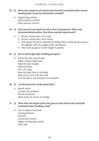 M A N U A L H A N D L I N G
23. Q. Name two categories of controls that should be considered when manual
handling tasks cannot be eliminated or avoided?
A. Engineering controls
Administrative controls
Work practice controls.
24. Q. If four persons are required to lift an item of equipment.What is the
recommended procedure. Give three essential requirements?
A. 1. All four should have a firm hold.
2. All four should have a firm stance.
3. One person should co-ordinate the lifting effort so that all four persons
lift together with the weight evenly distributed.
4. Work with people of similar height if possible
25. Q. List six of the eight safer handling principles?
A. Assess the area and the load
Adopt a broad stable base
Keep the back straight
Bend the knees
Get a firm grip
Keep the load close to the body
Keep arms in line with the trunk
Turn the feet in the direction of movement.
26. Q. List three functions of the spinal discs?
A. Absorb shock
Connect the vertebrae
Permit movement
Allow space for nerves to emerge.
27. Q. Other than the weight of the load, give six other factors that should be
considered when handling a load?
A. Size or shape of the load
Carrying distance
Lift level
Environment factors
Degree of twisting involved
Work rate.
160
 