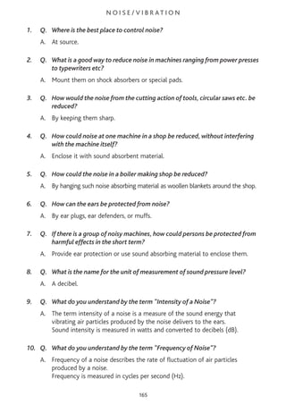 N O I S E / V I B R AT I O N
1. Q. Where is the best place to control noise?
A. At source.
2. Q. What is a good way to reduce noise in machines ranging from power presses
to typewriters etc?
A. Mount them on shock absorbers or special pads.
3. Q. How would the noise from the cutting action of tools, circular saws etc. be
reduced?
A. By keeping them sharp.
4. Q. How could noise at one machine in a shop be reduced, without interfering
with the machine itself?
A. Enclose it with sound absorbent material.
5. Q. How could the noise in a boiler making shop be reduced?
A. By hanging such noise absorbing material as woollen blankets around the shop.
6. Q. How can the ears be protected from noise?
A. By ear plugs, ear defenders, or muffs.
7. Q. If there is a group of noisy machines, how could persons be protected from
harmful effects in the short term?
A. Provide ear protection or use sound absorbing material to enclose them.
8. Q. What is the name for the unit of measurement of sound pressure level?
A. A decibel.
9. Q. What do you understand by the term "Intensity of a Noise”?
A. The term intensity of a noise is a measure of the sound energy that
vibrating air particles produced by the noise delivers to the ears.
Sound intensity is measured in watts and converted to decibels (dB).
10. Q. What do you understand by the term "Frequency of Noise”?
A. Frequency of a noise describes the rate of fluctuation of air particles
produced by a noise.
Frequency is measured in cycles per second (Hz).
165
 