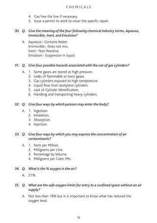 C H E M I C A L S
4. Gas free the line if necessary.
5. Issue a permit to work to cover the specific repair.
30. Q. Give the meaning of the four following chemical industry terms,Aqueous,
Immiscible, Inert, and Emulsion?
A. Aqueous:- Contains Water.
Immiscible:- Does not mix.
Inert:- Non Reactive.
Emulsion:- Suspension in liquid.
31. Q. Give four possible hazards associated with the use of gas cylinders?
A. 1. Some gases are stored at high pressure.
2. Leaks of flammable or toxic gases.
3. Gas cylinders exposed to high temperature.
4. Liquid flow from acetylene cylinders.
5. Lack of Cylinder Identification.
6. Handling and transporting heavy cylinders.
32. Q. Give four ways by which poisons may enter the body?
A. 1. Ingestion.
2. Inhalation.
3. Absorption.
4. Injection.
33. Q. Give four ways by which you may express the concentration of air
contaminants?
A. 1. Parts per Million.
2. Milligrams per Litre.
3. Percentage by Volume.
4. Milligrams per Cubic Mtr.
34. Q. What is the % oxygen in the air?
A. 21%.
35. Q. What are the safe oxygen limits for entry to a confined space without an air
supply?
A. Not less than 19% but it is important to know what has reduced the
oxygen level.
16
 