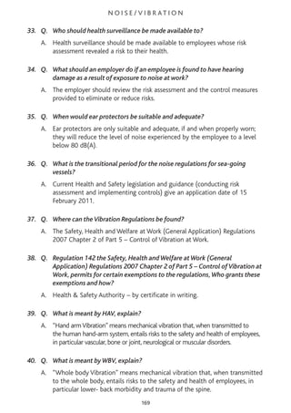 N O I S E / V I B R AT I O N
33. Q. Who should health surveillance be made available to?
A. Health surveillance should be made available to employees whose risk
assessment revealed a risk to their health.
34. Q. What should an employer do if an employee is found to have hearing
damage as a result of exposure to noise at work?
A. The employer should review the risk assessment and the control measures
provided to eliminate or reduce risks.
35. Q. When would ear protectors be suitable and adequate?
A. Ear protectors are only suitable and adequate, if and when properly worn;
they will reduce the level of noise experienced by the employee to a level
below 80 dB(A).
36. Q. What is the transitional period for the noise regulations for sea-going
vessels?
A. Current Health and Safety legislation and guidance (conducting risk
assessment and implementing controls) give an application date of 15
February 2011.
37. Q. Where can theVibration Regulations be found?
A. The Safety, Health and Welfare at Work (General Application) Regulations
2007 Chapter 2 of Part 5 – Control of Vibration at Work.
38. Q. Regulation 142 the Safety, Health andWelfare atWork (General
Application) Regulations 2007 Chapter 2 of Part 5 – Control ofVibration at
Work, permits for certain exemptions to the regulations,Who grants these
exemptions and how?
A. Health & Safety Authority – by certificate in writing.
39. Q. What is meant by HAV, explain?
A. “Hand armVibration” means mechanical vibration that, when transmitted to
the human hand-arm system, entails risks to the safety and health of employees,
in particular vascular, bone or joint, neurological or muscular disorders.
40. Q. What is meant byWBV, explain?
A. “Whole body Vibration” means mechanical vibration that, when transmitted
to the whole body, entails risks to the safety and health of employees, in
particular lower- back morbidity and trauma of the spine.
169
 