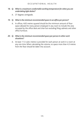 O C C U P AT I O N A L H E A L T H
18. Q. What is a maximum comfortable working temperature for when you are
undertaking light duties?
A. 27 degrees centigrade.
19. Q. What is the minimum recommended space in an office per person?
A. In offices, 4.65 metres squared should be the minimum amount of floor
space allowed for every person employed in any room to include the area
occupied by the office desk and chair but excluding filing cabinets and other
office furniture.
20. Q. What is the minimum recommended space per person in other work
situations?
A. At least 11.3 cubic metres is provided for each person at work in a room at
any one time. When calculating the volume, no space more than 4.3 metres
from the floor should be taken into account.
175
 