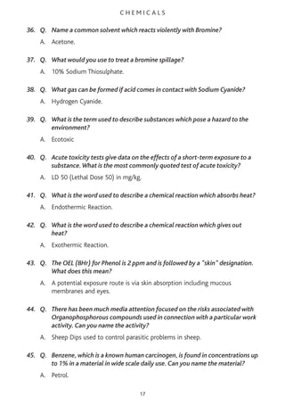 C H E M I C A L S
36. Q. Name a common solvent which reacts violently with Bromine?
A. Acetone.
37. Q. What would you use to treat a bromine spillage?
A. 10% Sodium Thiosulphate.
38. Q. What gas can be formed if acid comes in contact with Sodium Cyanide?
A. Hydrogen Cyanide.
39. Q. What is the term used to describe substances which pose a hazard to the
environment?
A. Ecotoxic
40. Q. Acute toxicity tests give data on the effects of a short-term exposure to a
substance.What is the most commonly quoted test of acute toxicity?
A. LD 50 (Lethal Dose 50) in mg/kg.
41. Q. What is the word used to describe a chemical reaction which absorbs heat?
A. Endothermic Reaction.
42. Q. What is the word used to describe a chemical reaction which gives out
heat?
A. Exothermic Reaction.
43. Q. The OEL (8Hr) for Phenol is 2 ppm and is followed by a "skin" designation.
What does this mean?
A. A potential exposure route is via skin absorption including mucous
membranes and eyes.
44. Q. There has been much media attention focused on the risks associated with
Organophosphorous compounds used in connection with a particular work
activity. Can you name the activity?
A. Sheep Dips used to control parasitic problems in sheep.
45. Q. Benzene, which is a known human carcinogen, is found in concentrations up
to 1% in a material in wide scale daily use. Can you name the material?
A. Petrol.
17
 