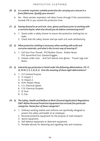 P R O T E C T I V E C L O T H I N G
20. Q. Is a canister respirator suitable protection for carrying out a rescue in a
fume filled area. Qualify your answer?
A. No - Most canister respirators will allow fumes through if the concentration
exceeds 2% or you exceed the protection time.
21. Q. Having dressed in an acid suit, visor, gloves and boots prior to working with
a corrosive liquid, what else should you do before commencing work?
A. 1. Stand under a safety shower to ensure the protective clothing has no
leaks.
2. Check that the safety shower and eye wash unit work satisfactorily.
22. Q. What protective clothing is necessary when working with acids and
corrosive materials, and what is the correct way of wearing it?
A. 1. Full Face Visor Overall. PVC/Rubber Gloves. Rubber Boots.
PVC Apron/Acid Suit. Glasses/Goggles.
2. Glasses under visor. Acid Suit Sleeves over gloves. Trouser Legs over
Boots.
23. Q. Industrial eye protection is listed under the following abbreviations, GP, I1,
I2, M.M, C.S, C.D, D, G. Give the meaning of these eight abbreviations?
A. 1. G.P. General Purpose.
2. I1. Impact 1.
3. I2. Impact 2.
4. M.M. Molten Metal.
5. C.S. Chemical Splash.
6. C.D. Chemical Droplets.
7. D. Dust.
8. G. Gas.
24. Q. The Safety, Health andWelfare atWork (General Application) Regulations
2007 define Personal Protective Equipment but exclude five particular
categories. Name four of these categories?
A. 1. Ordinary working clothes and uniforms not specifically designed to
protect the safety and health of an employee.
2. Personal protective equipment for the purpose of road transport.
3. Sports equipment.
4. Self-defence equipment or deterrent equipment.
5. Portable devices for detecting and signalling risks and nuisances.
181
 