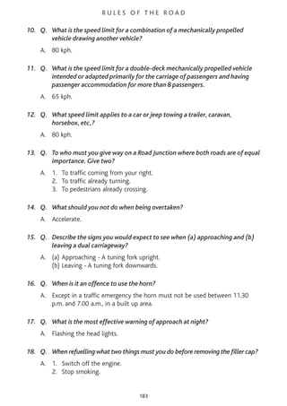R U L E S O F T H E R O A D
10. Q. What is the speed limit for a combination of a mechanically propelled
vehicle drawing another vehicle?
A. 80 kph.
11. Q. What is the speed limit for a double-deck mechanically propelled vehicle
intended or adapted primarily for the carriage of passengers and having
passenger accommodation for more than 8 passengers.
A. 65 kph.
12. Q. What speed limit applies to a car or jeep towing a trailer, caravan,
horsebox, etc,?
A. 80 kph.
13. Q. To who must you give way on a Road Junction where both roads are of equal
importance. Give two?
A. 1. To traffic coming from your right.
2. To traffic already turning.
3. To pedestrians already crossing.
14. Q. What should you not do when being overtaken?
A. Accelerate.
15. Q. Describe the signs you would expect to see when (a) approaching and (b)
leaving a dual carriageway?
A. (a) Approaching - A tuning fork upright.
(b) Leaving - A tuning fork downwards.
16. Q. When is it an offence to use the horn?
A. Except in a traffic emergency the horn must not be used between 11.30
p.m. and 7.00 a.m., in a built up area.
17. Q. What is the most effective warning of approach at night?
A. Flashing the head lights.
18. Q. When refuelling what two things must you do before removing the filler cap?
A. 1. Switch off the engine.
2. Stop smoking.
183
 