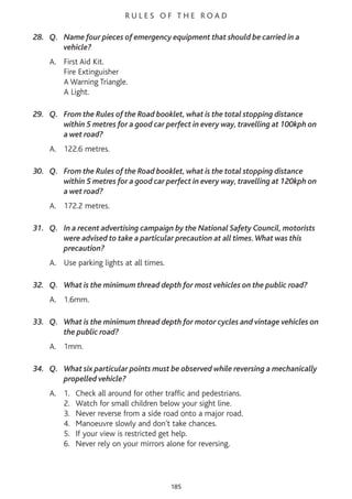 R U L E S O F T H E R O A D
28. Q. Name four pieces of emergency equipment that should be carried in a
vehicle?
A. First Aid Kit.
Fire Extinguisher
A Warning Triangle.
A Light.
29. Q. From the Rules of the Road booklet, what is the total stopping distance
within 5 metres for a good car perfect in every way, travelling at 100kph on
a wet road?
A. 122.6 metres.
30. Q. From the Rules of the Road booklet, what is the total stopping distance
within 5 metres for a good car perfect in every way, travelling at 120kph on
a wet road?
A. 172.2 metres.
31. Q. In a recent advertising campaign by the National Safety Council, motorists
were advised to take a particular precaution at all times.What was this
precaution?
A. Use parking lights at all times.
32. Q. What is the minimum thread depth for most vehicles on the public road?
A. 1.6mm.
33. Q. What is the minimum thread depth for motor cycles and vintage vehicles on
the public road?
A. 1mm.
34. Q. What six particular points must be observed while reversing a mechanically
propelled vehicle?
A. 1. Check all around for other traffic and pedestrians.
2. Watch for small children below your sight line.
3. Never reverse from a side road onto a major road.
4. Manoeuvre slowly and don't take chances.
5. If your view is restricted get help.
6. Never rely on your mirrors alone for reversing.
185
 