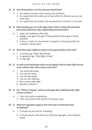 R U L E S O F T H E R O A D
35. Q. Give three pointers as to how fast you should drive?
A. 1. At a speed consistent with existing road conditions.
2. At a speed that will enable you to stop within the distance you can see
to be clear.
3. At a speed that will comply with any speed limit restriction in the area.
36. Q. When parking your car at the edge of the road on a steep hill what three
precautions would you take, explain fully each precaution?
A. 1. Apply the handbrake sufficiently.
2. Engage a low gear. (first gear if facing uphill). (reverse gear if facing
downhill)
3. If there is a kerb turn the wheels in towards it if facing downhill, and
outwards if facing uphill.
37. Q. What three signs might you expect to see approaching a main road?
A. 1. A warning sign "Major Road Ahead".
2. A regulatory sign "Yield Right of Way".
3. A Stop Sign.
38. Q. As well as two head lamps which can be dipped, what six other light sources
must a vehicle other than a motor cycle have?
A. 1. Two white side lamps.
2. Two red rear lamps.
3. Two red stop lamps.
4. Two red rear reflectors.
5. Rear number plate light.
6. Direction indicators.
39. Q. At a "Pelican Crossing", what two messages does a flashing amber light
convey to drivers?
A. 1. They must yield to pedestrians.
2. They may proceed with caution if crossing is clear.
40. Q. What two regulations apply to the outer lane in a three lane dual
carriageway?
A. 1. It should only be used for overtaking.
2. It should only be used when you intend turning right a short distance
ahead.
186
 