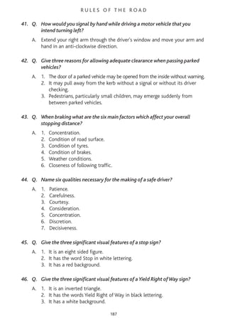 R U L E S O F T H E R O A D
41. Q. How would you signal by hand while driving a motor vehicle that you
intend turning left?
A. Extend your right arm through the driver's window and move your arm and
hand in an anti-clockwise direction.
42. Q. Give three reasons for allowing adequate clearance when passing parked
vehicles?
A. 1. The door of a parked vehicle may be opened from the inside without warning.
2. It may pull away from the kerb without a signal or without its driver
checking.
3. Pedestrians, particularly small children, may emerge suddenly from
between parked vehicles.
43. Q. When braking what are the six main factors which affect your overall
stopping distance?
A. 1. Concentration.
2. Condition of road surface.
3. Condition of tyres.
4. Condition of brakes.
5. Weather conditions.
6. Closeness of following traffic.
44. Q. Name six qualities necessary for the making of a safe driver?
A. 1. Patience.
2. Carefulness.
3. Courtesy.
4. Consideration.
5. Concentration.
6. Discretion.
7. Decisiveness.
45. Q. Give the three significant visual features of a stop sign?
A. 1. It is an eight sided figure.
2. It has the word Stop in white lettering.
3. It has a red background.
46. Q. Give the three significant visual features of a Yield Right ofWay sign?
A. 1. It is an inverted triangle.
2. It has the words Yield Right of Way in black lettering.
3. It has a white background.
187
 