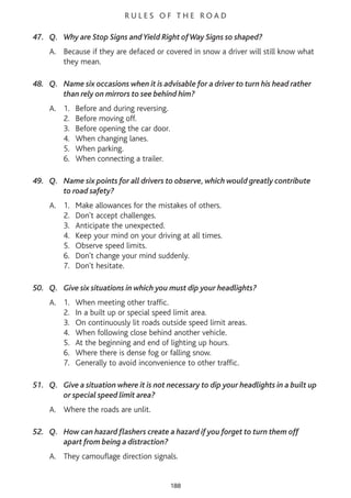 R U L E S O F T H E R O A D
47. Q. Why are Stop Signs and Yield Right ofWay Signs so shaped?
A. Because if they are defaced or covered in snow a driver will still know what
they mean.
48. Q. Name six occasions when it is advisable for a driver to turn his head rather
than rely on mirrors to see behind him?
A. 1. Before and during reversing.
2. Before moving off.
3. Before opening the car door.
4. When changing lanes.
5. When parking.
6. When connecting a trailer.
49. Q. Name six points for all drivers to observe, which would greatly contribute
to road safety?
A. 1. Make allowances for the mistakes of others.
2. Don't accept challenges.
3. Anticipate the unexpected.
4. Keep your mind on your driving at all times.
5. Observe speed limits.
6. Don't change your mind suddenly.
7. Don't hesitate.
50. Q. Give six situations in which you must dip your headlights?
A. 1. When meeting other traffic.
2. In a built up or special speed limit area.
3. On continuously lit roads outside speed limit areas.
4. When following close behind another vehicle.
5. At the beginning and end of lighting up hours.
6. Where there is dense fog or falling snow.
7. Generally to avoid inconvenience to other traffic.
51. Q. Give a situation where it is not necessary to dip your headlights in a built up
or special speed limit area?
A. Where the roads are unlit.
52. Q. How can hazard flashers create a hazard if you forget to turn them off
apart from being a distraction?
A. They camouflage direction signals.
188
 