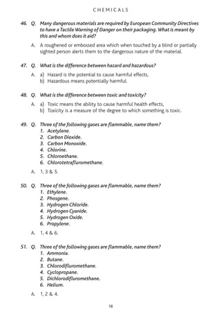 C H E M I C A L S
46. Q. Many dangerous materials are required by European Community Directives
to have a TactileWarning of Danger on their packaging.What is meant by
this and whom does it aid?
A. A roughened or embossed area which when touched by a blind or partially
sighted person alerts them to the dangerous nature of the material.
47. Q. What is the difference between hazard and hazardous?
A. a) Hazard is the potential to cause harmful effects,
b) Hazardous means potentially harmful.
48. Q. What is the difference between toxic and toxicity?
A. a) Toxic means the ability to cause harmful health effects,
b) Toxicity is a measure of the degree to which something is toxic.
49. Q. Three of the following gases are flammable, name them?
1. Acetylene.
2. Carbon Dioxide.
3. Carbon Monoxide.
4. Chlorine.
5. Chloroethane.
6. Chlorotetrafluromethane.
A. 1, 3 & 5.
50. Q. Three of the following gases are flammable, name them?
1. Ethylene.
2. Phosgene.
3. Hydrogen Chloride.
4. Hydrogen Cyanide.
5. Hydrogen Oxide.
6. Propylene.
A. 1, 4 & 6.
51. Q. Three of the following gases are flammable, name them?
1. Ammonia.
2. Butane.
3. Chlorodifluromethane.
4. Cyclopropane.
5. Dichlorodifluromethane.
6. Helium.
A. 1, 2 & 4.
18
 
