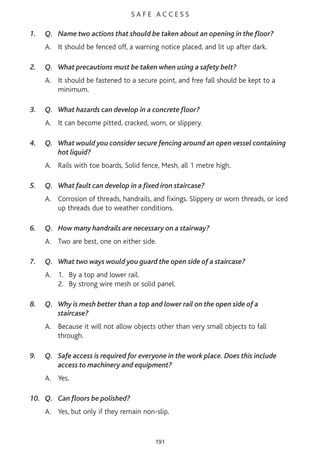 S A F E A C C E S S
1. Q. Name two actions that should be taken about an opening in the floor?
A. It should be fenced off, a warning notice placed, and lit up after dark.
2. Q. What precautions must be taken when using a safety belt?
A. It should be fastened to a secure point, and free fall should be kept to a
minimum.
3. Q. What hazards can develop in a concrete floor?
A. It can become pitted, cracked, worn, or slippery.
4. Q. What would you consider secure fencing around an open vessel containing
hot liquid?
A. Rails with toe boards, Solid fence, Mesh, all 1 metre high.
5. Q. What fault can develop in a fixed iron staircase?
A. Corrosion of threads, handrails, and fixings. Slippery or worn threads, or iced
up threads due to weather conditions.
6. Q. How many handrails are necessary on a stairway?
A. Two are best, one on either side.
7. Q. What two ways would you guard the open side of a staircase?
A. 1. By a top and lower rail.
2. By strong wire mesh or solid panel.
8. Q. Why is mesh better than a top and lower rail on the open side of a
staircase?
A. Because it will not allow objects other than very small objects to fall
through.
9. Q. Safe access is required for everyone in the work place. Does this include
access to machinery and equipment?
A. Yes.
10. Q. Can floors be polished?
A. Yes, but only if they remain non-slip.
191
 