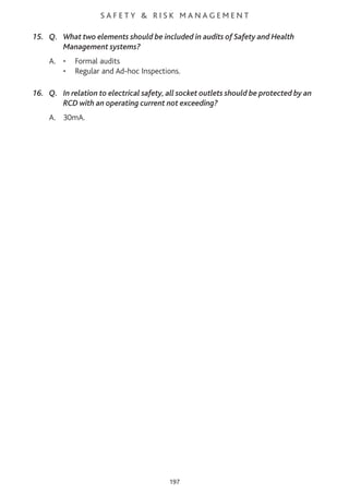 S A F E T Y & R I S K M A N A G E M E N T
15. Q. What two elements should be included in audits of Safety and Health
Management systems?
A. • Formal audits
• Regular and Ad-hoc Inspections.
16. Q. In relation to electrical safety, all socket outlets should be protected by an
RCD with an operating current not exceeding?
A. 30mA.
197
 