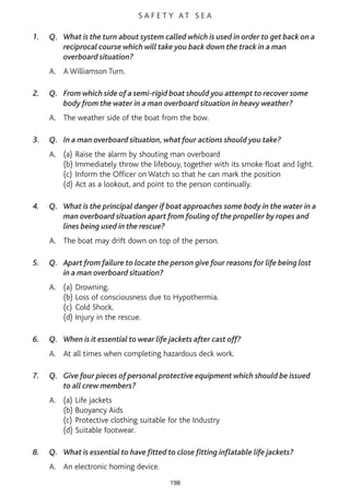 S A F E T Y AT S E A
1. Q. What is the turn about system called which is used in order to get back on a
reciprocal course which will take you back down the track in a man
overboard situation?
A. A Williamson Turn.
2. Q. From which side of a semi-rigid boat should you attempt to recover some
body from the water in a man overboard situation in heavy weather?
A. The weather side of the boat from the bow.
3. Q. In a man overboard situation, what four actions should you take?
A. (a) Raise the alarm by shouting man overboard
(b) Immediately throw the lifebouy, together with its smoke float and light.
(c) Inform the Officer on Watch so that he can mark the position
(d) Act as a lookout, and point to the person continually.
4. Q. What is the principal danger if boat approaches some body in the water in a
man overboard situation apart from fouling of the propeller by ropes and
lines being used in the rescue?
A. The boat may drift down on top of the person.
5. Q. Apart from failure to locate the person give four reasons for life being lost
in a man overboard situation?
A. (a) Drowning.
(b) Loss of consciousness due to Hypothermia.
(c) Cold Shock.
(d) Injury in the rescue.
6. Q. When is it essential to wear life jackets after cast off?
A. At all times when completing hazardous deck work.
7. Q. Give four pieces of personal protective equipment which should be issued
to all crew members?
A. (a) Life jackets
(b) Buoyancy Aids
(c) Protective clothing suitable for the Industry
(d) Suitable footwear.
8. Q. What is essential to have fitted to close fitting inflatable life jackets?
A. An electronic homing device.
198
 