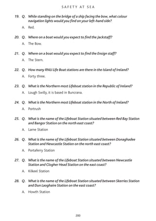 S A F E T Y AT S E A
19. Q. While standing on the bridge of a ship facing the bow, what colour
navigation lights would you find on your left-hand side?
A. Red.
20. Q. Where on a boat would you expect to find the Jackstaff?
A. The Bow.
21. Q. Where on a boat would you expect to find the Ensign staff?
A. The Stern.
22. Q. How many RNLI Life Boat stations are there in the Island of Ireland?
A. Forty three.
23. Q. What is the Northern most Lifeboat station in the Republic of Ireland?
A. Lough Swilly, it is based in Buncrana.
24. Q. What is the Northern most Lifeboat station in the North of Ireland?
A. Portrush
25. Q. What is the name of the Lifeboat Station situated between Red Bay Station
and Bangor Station on the north east coast?
A. Larne Station
26. Q. What is the name of the Lifeboat Station situated between Donaghadee
Station and Newcastle Station on the north east coast?
A. Portaferry Station
27. Q. What is the name of the Lifeboat Station situated between Newcastle
Station and Clogher Head Station on the east coast?
A. Kilkeel Station
28. Q. What is the name of the Lifeboat Station situated between Skerries Station
and Dun Laoghaire Station on the east coast?
A. Howth Station
200
 