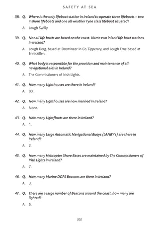 S A F E T Y AT S E A
38. Q. Where is the only lifeboat station in Ireland to operate three lifeboats – two
inshore lifeboats and one all weather Tyne class lifeboat situated?
A. Lough Swilly
39. Q. Not all life boats are based on the coast. Name two inland life boat stations
in Ireland?
A. Lough Derg, based at Dromineer in Co. Tipperary, and Lough Erne based at
Enniskillen.
40. Q. What body is responsible for the provision and maintenance of all
navigational aids in Ireland?
A. The Commissioners of Irish Lights.
41. Q. How many Lighthouses are there in Ireland?
A. 80.
42. Q. How many Lighthouses are now manned in Ireland?
A. None.
43. Q. How many Lightfloats are there in Ireland?
A. 1.
44. Q. How many Large Automatic Navigational Buoys (LANBY’s) are there in
Ireland?
A. 2.
45. Q. How many Helicopter Shore Bases are maintained by The Commissioners of
Irish Lights in Ireland?
A. 7.
46. Q. How many Marine DGPS Beacons are there in Ireland?
A. 3.
47. Q. There are a large number of Beacons around the coast, how many are
lighted?
A. 5.
202
 