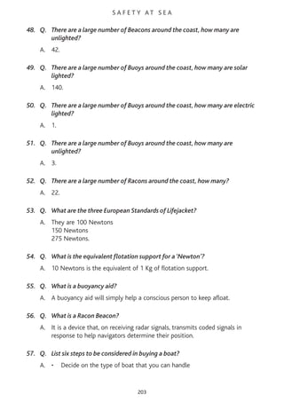S A F E T Y AT S E A
48. Q. There are a large number of Beacons around the coast, how many are
unlighted?
A. 42.
49. Q. There are a large number of Buoys around the coast, how many are solar
lighted?
A. 140.
50. Q. There are a large number of Buoys around the coast, how many are electric
lighted?
A. 1.
51. Q. There are a large number of Buoys around the coast, how many are
unlighted?
A. 3.
52. Q. There are a large number of Racons around the coast, how many?
A. 22.
53. Q. What are the three European Standards of Lifejacket?
A. They are 100 Newtons
150 Newtons
275 Newtons.
54. Q. What is the equivalent flotation support for a ‘Newton’?
A. 10 Newtons is the equivalent of 1 Kg of flotation support.
55. Q. What is a buoyancy aid?
A. A buoyancy aid will simply help a conscious person to keep afloat.
56. Q. What is a Racon Beacon?
A. It is a device that, on receiving radar signals, transmits coded signals in
response to help navigators determine their position.
57. Q. List six steps to be considered in buying a boat?
A. • Decide on the type of boat that you can handle
203
 