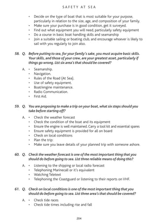 S A F E T Y AT S E A
• Decide on the type of boat that is most suitable for your purpose,
particularly in relation to the size, age, and composition of your family.
• Make sure your purchase is in good condition, get it surveyed.
• Find out what equipment you will need, particularly safety equipment
• Do a course in basic boat handling skills and seamanship
• Join a suitable sailing or boating club, and encourage whoever is likely to
sail with you regularly to join also.
58. Q. Before putting to sea, for your family's sake, you must acquire basic skills.
Your skills, and those of your crew, are your greatest asset, particularly if
things go wrong. List six area’s that should be covered?
A. • Seamanship.
• Navigation.
• Rules of the Road (At Sea).
• Use of safety equipment.
• Boat/engine maintenance.
• Radio Communication.
• First Aid.
59. Q. You are proposing to make a trip on your boat, what six steps should you
take before starting off?
A. • Check the weather forecast
• Check the condition of the boat and its equipment
• Ensure the engine is well maintained. Carry a tool kit and essential spares
• Ensure safety equipment is provided for all on board
• Check on local conditions
• Plan the trip:
• Make sure you leave details of your planned trip with someone ashore.
60. Q. Check the weather forecast is one of the most important thing that you
should do before going to sea. List three reliable means of doing this?
A. • Listening to the shipping or local radio forecast
• Telephoning Marinecall or it’s equivalent
• Watching Teletext
• Telephoning the Coastguard or listening to their reports on VHF.
61. Q. Check on local conditions is one of the most important thing that you
should do before going to sea. List three area’s that should be covered?
A. • Check tide races
• Check tide times including rise and fall
204
 
