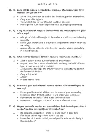S A F E T Y AT S E A
66. Q. Being able to call help is important at sea in case of emergency. List three
methods that you can use?
A. • A VHF radio, which can be used to call the coast guard or another boat.
• Carry a portable foghorn
• The whistle fitted to your lifejacket to attract attention
• Mobile phone. (Can not be depended on as coverage is problematic).
67. Q. Carry an anchor with adequate chain and rope and a radar reflector is good
advice, why?
A. • A length of chain adds weight to the anchor and will improve its holding
capability
• Ensure your anchor cable is of sufficient length for the area in which you
are sailing
• A radar reflector will assist with detection by other vessels, particularly
in reduced visibility.
68. Q. What other six additional items is it advisable to carry on a small boat?
A. • A set of oars or a small auxiliary outboard are advisable
• A spare can of fuel is essential and should be clearly marked if different
types are carried, e.g. petrol or diesel
• Always carry a tow-rope and ensure you have a strong towing point in
the fore end of the boat
• Carry a first aid kit
• A torch
• In-date distress flares
69. Q. Be aware is good advice in small boats at all times. Give three things to be
aware of?
A. • Keep a good look out at all times and be aware of your surroundings
• Be sensible about drinking alcohol - it will impair your judgement
• If you smoke be careful - a fire at sea can be disastrous
• Always turn cooking gas bottles off at source when not in use
70. Q. Keep an eye on the weather and sea conditions. Seek shelter in good time, is
good advice. Give three additional pieces of advice?
A. • Do not press on regardless - make for a safe haven in good time
• If in doubt, call for help - don't leave it too late
• Remember - it is easier to find you and provide assistance in daylight
than in darkness"
206
 