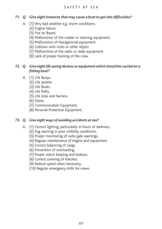 S A F E T Y AT S E A
71. Q. Give eight instances that may cause a boat to get into difficulties?
A. (1) Very bad weather e.g. storm conditions.
(2) Engine failure.
(3) Fire on Board.
(4) Malfunction of the rudder or steering equipment.
(5) Malfunction of Navigational equipment.
(6) Collision with rocks or other object
(7) Malfunction of the radio or radar equipment.
(8) Lack of proper training of the crew.
72. Q. Give eight life saving devices or equipment which should be carried on a
fishing boat?
A. (1) Life Buoys.
(2) Life Jackets
(3) Life Boats.
(4) Life Rafts.
(5) Life lines and harness
(6) Flares.
(7) Communication Equipment.
(8) Personal Protective Equipment.
73. Q. Give eight ways of avoiding accidents at sea?
A. (1) Correct lighting, particularly in hours of darkness.
(2) Fog warning in poor visibility conditions.
(3) Proper monitoring of radio gale warnings.
(4) Regular maintenance of engine and equipment.
(5) Correct balancing of cargo.
(6) Prevention of overloading.
(7) Proper watch keeping and lookout.
(8) Correct covering of hatches.
(9) Reduce speed when necessary.
(10) Regular emergency drills for crews.
207
 
