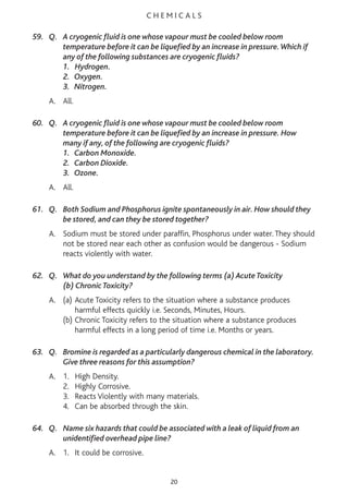 C H E M I C A L S
59. Q. A cryogenic fluid is one whose vapour must be cooled below room
temperature before it can be liquefied by an increase in pressure.Which if
any of the following substances are cryogenic fluids?
1. Hydrogen.
2. Oxygen.
3. Nitrogen.
A. All.
60. Q. A cryogenic fluid is one whose vapour must be cooled below room
temperature before it can be liquefied by an increase in pressure. How
many if any, of the following are cryogenic fluids?
1. Carbon Monoxide.
2. Carbon Dioxide.
3. Ozone.
A. All.
61. Q. Both Sodium and Phosphorus ignite spontaneously in air. How should they
be stored, and can they be stored together?
A. Sodium must be stored under paraffin, Phosphorus under water. They should
not be stored near each other as confusion would be dangerous - Sodium
reacts violently with water.
62. Q. What do you understand by the following terms (a) Acute Toxicity
(b) Chronic Toxicity?
A. (a) Acute Toxicity refers to the situation where a substance produces
harmful effects quickly i.e. Seconds, Minutes, Hours.
(b) Chronic Toxicity refers to the situation where a substance produces
harmful effects in a long period of time i.e. Months or years.
63. Q. Bromine is regarded as a particularly dangerous chemical in the laboratory.
Give three reasons for this assumption?
A. 1. High Density.
2. Highly Corrosive.
3. Reacts Violently with many materials.
4. Can be absorbed through the skin.
64. Q. Name six hazards that could be associated with a leak of liquid from an
unidentified overhead pipe line?
A. 1. It could be corrosive.
20
 