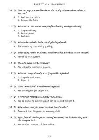 S A F E T Y O N M A C H I N E S
10. Q. Give two ways you would make an electrically driven machine safe to do
work on?
A. 1. Lock out the switch.
2. Remove the fuses.
11. Q. What two actions are necessary before cleaning moving machinery?
A. 1. Stop machinery.
2. Isolate power.
3. Lock out.
12. Q. What is the main risk in the use of grinding wheels?
A. The wheel may burst during grinding.
13. Q. When doing repairs on plant or machinery what is the best system to work?
A. Permit-to-work System.
14. Q. Should a guard ever be removed?
A. No, unless the machine is stopped.
15. Q. What two things should you do if a guard is defective?
A. 1. Stop the equipment.
2. Report it.
16. Q. Can a smooth shaft in motion be dangerous?
A. Yes, clothing can get caught in it.
17. Q. Is wire mesh fencing safe, qualify your answer?
A. Yes, so long as no dangerous part can be reached through it.
18. Q. Why is it necessary to guard the stock bar of a lathe?
A. Because it is as dangerous as a running shaft.
19. Q. Apart from all the dangerous parts of a machine, should the moving work
piece be guarded?
A. Yes, as it becomes part of the machine.
209
 