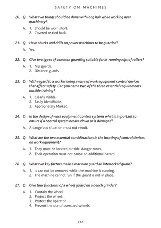 S A F E T Y O N M A C H I N E S
20. Q. What two things should be done with long hair while working near
machinery?
A. 1. Should be worn short.
2. Covered or tied back.
21. Q. Have chucks and drills on power machines to be guarded?
A. Yes.
22. Q. Give two types of common guarding suitable for in-running nips of rollers?
A. 1. Nip guards.
2. Distance guards.
23. Q. With regard to a worker being aware of work equipment control devices
that affect safety. Can you name two of the three essential requirements
outside training?
A. 1. Clearly Visible.
2. Easily Identifiable.
3. Appropriately Marked.
24. Q. In the design of work equipment control systems what is important to
ensure if a control system breaks down or is damaged?
A. A dangerous situation must not result.
25. Q. What are the two essential considerations in the locating of control devices
on work equipment?
A. 1. They must be located outside danger zones.
2. Their operation must not cause an additional hazard.
26. Q. What two key factors make a machine guard an interlocked guard?
A. 1. It can not be removed while the machine is running.
2. The machine cannot run if the guard is not in place.
27. Q. Give four functions of a wheel guard on a bench grinder?
A. 1. Contain the wheel.
2. Protect the wheel.
3. Protect the operator.
4. Prevent the use of oversized wheels.
210
 