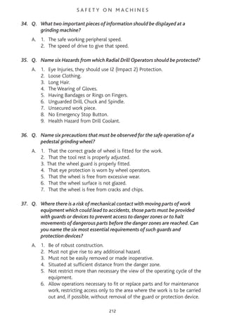 S A F E T Y O N M A C H I N E S
34. Q. What two important pieces of information should be displayed at a
grinding machine?
A. 1. The safe working peripheral speed.
2. The speed of drive to give that speed.
35. Q. Name six Hazards from which Radial Drill Operators should be protected?
A. 1. Eye Injuries, they should use I2 (Impact 2) Protection.
2. Loose Clothing.
3. Long Hair.
4. The Wearing of Gloves.
5. Having Bandages or Rings on Fingers.
6. Unguarded Drill, Chuck and Spindle.
7. Unsecured work piece.
8. No Emergency Stop Button.
9. Health Hazard from Drill Coolant.
36. Q. Name six precautions that must be observed for the safe operation of a
pedestal grinding wheel?
A. 1. That the correct grade of wheel is fitted for the work.
2. That the tool rest is properly adjusted.
3. That the wheel guard is properly fitted.
4. That eye protection is worn by wheel operators.
5. That the wheel is free from excessive wear.
6. That the wheel surface is not glazed.
7. That the wheel is free from cracks and chips.
37. Q. Where there is a risk of mechanical contact with moving parts of work
equipment which could lead to accidents, those parts must be provided
with guards or devices to prevent access to danger zones or to halt
movements of dangerous parts before the danger zones are reached. Can
you name the six most essential requirements of such guards and
protection devices?
A. 1. Be of robust construction.
2. Must not give rise to any additional hazard.
3. Must not be easily removed or made inoperative.
4. Situated at sufficient distance from the danger zone.
5. Not restrict more than necessary the view of the operating cycle of the
equipment.
6. Allow operations necessary to fit or replace parts and for maintenance
work, restricting access only to the area where the work is to be carried
out and, if possible, without removal of the guard or protection device.
212
 