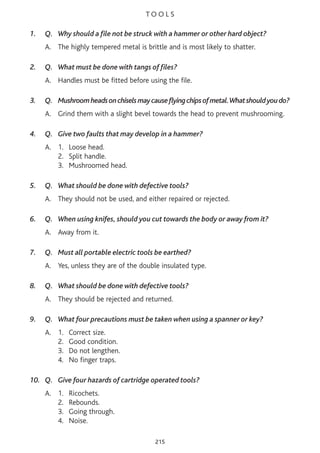 T O O L S
1. Q. Why should a file not be struck with a hammer or other hard object?
A. The highly tempered metal is brittle and is most likely to shatter.
2. Q. What must be done with tangs of files?
A. Handles must be fitted before using the file.
3. Q. Mushroomheadsonchiselsmaycauseflyingchipsofmetal.Whatshouldyoudo?
A. Grind them with a slight bevel towards the head to prevent mushrooming.
4. Q. Give two faults that may develop in a hammer?
A. 1. Loose head.
2. Split handle.
3. Mushroomed head.
5. Q. What should be done with defective tools?
A. They should not be used, and either repaired or rejected.
6. Q. When using knifes, should you cut towards the body or away from it?
A. Away from it.
7. Q. Must all portable electric tools be earthed?
A. Yes, unless they are of the double insulated type.
8. Q. What should be done with defective tools?
A. They should be rejected and returned.
9. Q. What four precautions must be taken when using a spanner or key?
A. 1. Correct size.
2. Good condition.
3. Do not lengthen.
4. No finger traps.
10. Q. Give four hazards of cartridge operated tools?
A. 1. Ricochets.
2. Rebounds.
3. Going through.
4. Noise.
215
 