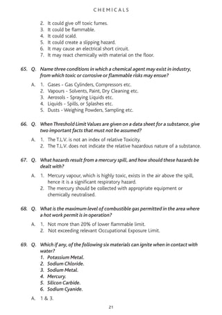 C H E M I C A L S
2. It could give off toxic fumes.
3. It could be flammable.
4. It could scald.
5. It could create a slipping hazard.
6. It may cause an electrical short circuit.
7. It may react chemically with material on the floor.
65. Q. Name three conditions in which a chemical agent may exist in industry,
from which toxic or corrosive or flammable risks may ensue?
A. 1. Gases - Gas Cylinders, Compressors etc.
2. Vapours - Solvents, Paint, Dry Cleaning etc.
3. Aerosols - Spraying Liquids etc.
4. Liquids - Spills, or Splashes etc.
5. Dusts - Weighing Powders, Sampling etc.
66. Q. When Threshold LimitValues are given on a data sheet for a substance, give
two important facts that must not be assumed?
A. 1. The T.L.V. is not an index of relative Toxicity.
2. The T.L.V. does not indicate the relative hazardous nature of a substance.
67. Q. What hazards result from a mercury spill, and how should these hazards be
dealt with?
A. 1. Mercury vapour, which is highly toxic, exists in the air above the spill,
hence it is a significant respiratory hazard.
2. The mercury should be collected with appropriate equipment or
chemically neutralised.
68. Q. What is the maximum level of combustible gas permitted in the area where
a hot work permit is in operation?
A. 1. Not more than 20% of lower flammable limit.
2. Not exceeding relevant Occupational Exposure Limit.
69. Q. Which if any, of the following six materials can ignite when in contact with
water?
1. Potassium Metal.
2. Sodium Chloride.
3. Sodium Metal.
4. Mercury.
5. Silicon Carbide.
6. Sodium Cyanide.
A. 1 & 3.
21
 