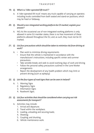 T R A N S P O R T
19. Q. What is a ‘rider-operated lift truck’?
A. A ‘rider-operated lift truck’ means any truck capable of carrying an operator,
including trucks controlled from both seated and stand-on positions, which
may be fixed or foldaway.
20. Q. Should a non-integrated working platform be CE marked, explain your
answer?
A. NO. As the occasional use of non-integrated working platforms is only
allowed in some EU member states, there is no free movement of these
platforms allowed throughout the EU, and, as such, they must not be CE
marked.
21. Q. List four precautions which should be taken to minimise risk from driving at
work?
A. • Plan work to minimise driving requirements
• Ensure that the vehicle is maintained in accordance with the
manufacturer's instructions, including specific winter and summer
precautions
• Take sensible breaks and seek to avoid overlong days of work and driving
• Follow the personal safety precautions outlined in the Lone Worker
arrangements
• Report the development of any health problem which may limit or
prevent driving (such as epilepsy)
22. Q. List the four types of road signs that can be seen in Ireland?
A. 1. Warning Signs
2. Regulatory Signs
3. Information Signs
4. Roadwork Signs.
23. Q. List four activities that should be considered when carrying out risk
assessments for transport?
A. Activities may include:
1. Arrival and departure;
2. Travel within the workplace;
3. Loading, unloading and securing loads;
4. Sheeting;
5. Coupling; and shunting
6. Vehicle maintenance work.
219
 