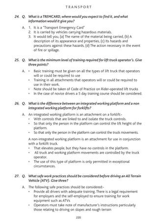 T R A N S P O R T
24. Q. What is a TREMCARD, where would you expect to find it, and what
information would it give you?
A. 1. It is a "Transport Emergency Card"
2. It is carried by vehicles carrying hazardous materials.
3. It would tell you, (a) The name of the material being carried, (b) A
description of its appearance and properties, (c) Its hazards and
precautions against these hazards, (d) The action necessary in the event
of fire or spillage.
25. Q. What is the minimum level of training required for lift truck operator’s. Give
three points?
A. • Basic training must be given on all the types of lift truck that operators
will or could be required to use
• Training in all attachments that operators will or could be required to
use in their work.
• Note should be taken of Code of Practice on Rider-operated lift trucks
• In the case of novice drivers a 5 day training course should be considered.
26. Q. What is the difference between an integrated working platform and a non
integrated working platform for forklifts?
A. An integrated working platform is an attachment on a forklift:-
• With controls that are linked to and isolate the truck controls.
• So that only the person in the platform can control the lift height of the
platform.
• So that only the person in the platform can control the truck movements.
A non-integrated working platform is an attachment for use in conjunction
with a forklift truck.
• That elevates people, but they have no controls in the platform.
• All truck and working platform movements are controlled by the truck
operator.
• The use of this type of platform is only permitted in exceptional
circumstances.
27. Q. What safe work practices should be considered before driving an All Terrain
Vehicle (ATV). Give three?
A. The following safe practices should be considered:-
• Provide all drivers with adequate training. There is a legal requirement
for employers and the self-employed to ensure training for work
equipment such as ATVs
• Operators must take note of manufacturer’s instructions particularly
those relating to driving on slopes and rough terrain
220
 