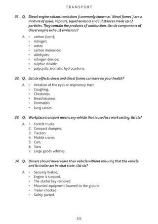 T R A N S P O R T
31. Q. Diesel engine exhaust emissions (commonly known as 'diesel fumes') are a
mixture of gases, vapours, liquid aerosols and substances made up of
particles.They contain the products of combustion. List six components of
diesel engine exhaust emissions?
A. • carbon (soot);
• nitrogen;
• water;
• carbon monoxide;
• aldehydes;
• nitrogen dioxide;
• sulphur dioxide;
• polycyclic aromatic hydrocarbons.
32. Q. List six effects diesel and diesel fumes can have on your health?
A. • Irritation of the eyes or respiratory tract
• Coughing,
• Chestiness
• Breathlessness
• Dermatitis
• Lung cancer.
33. Q. Workplace transport means any vehicle that is used in a work setting,list six?
A. 1. Forklift trucks
2. Compact dumpers,
3. Tractors
4. Mobile cranes.
5. Cars,
6. Vans
7. Large goods vehicles.
34. Q. Drivers should never leave their vehicle without ensuring that the vehicle
and its trailer are in what state. List six?
A. • Securely braked,
• Engine is stopped,
• The starter key removed,
• Mounted equipment lowered to the ground
• Trailer chocked
• Safely parked.
222
 