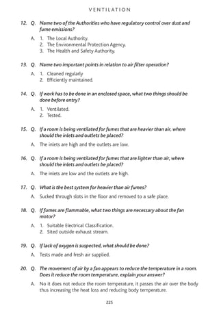 V E N T I L AT I O N
12. Q. Name two of the Authorities who have regulatory control over dust and
fume emissions?
A. 1. The Local Authority.
2. The Environmental Protection Agency.
3. The Health and Safety Authority.
13. Q. Name two important points in relation to air filter operation?
A. 1. Cleaned regularly
2. Efficiently maintained.
14. Q. If work has to be done in an enclosed space, what two things should be
done before entry?
A. 1. Ventilated.
2. Tested.
15. Q. If a room is being ventilated for fumes that are heavier than air, where
should the inlets and outlets be placed?
A. The inlets are high and the outlets are low.
16. Q. If a room is being ventilated for fumes that are lighter than air, where
should the inlets and outlets be placed?
A. The inlets are low and the outlets are high.
17. Q. What is the best system for heavier than air fumes?
A. Sucked through slots in the floor and removed to a safe place.
18. Q. If fumes are flammable, what two things are necessary about the fan
motor?
A. 1. Suitable Electrical Classification.
2. Sited outside exhaust stream.
19. Q. If lack of oxygen is suspected, what should be done?
A. Tests made and fresh air supplied.
20. Q. The movement of air by a fan appears to reduce the temperature in a room.
Does it reduce the room temperature, explain your answer?
A. No it does not reduce the room temperature, it passes the air over the body
thus increasing the heat loss and reducing body temperature.
225
 