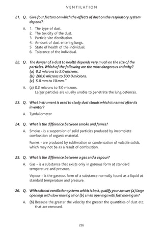 V E N T I L AT I O N
21. Q. Give four factors on which the effects of dust on the respiratory system
depend?
A. 1. The type of dust.
2. The toxicity of the dust.
3. Particle size distribution.
4. Amount of dust entering lungs.
5 State of health of the individual.
6. Tolerance of the individual.
22. Q. The danger of a dust to health depends very much on the size of the
particles.Which of the following are the most dangerous and why?
(a) 0.2 microns to 5.0 microns.
(b) 200.0 microns to 500.0 microns.
(c) 5.0 mm to 10 mm."
A. (a) 0.2 microns to 5.0 microns.
Larger particles are usually unable to penetrate the lung defences.
23. Q. What instrument is used to study dust clouds which is named after its
inventor?
A. Tyndallometer
24. Q. What is the difference between smoke and fumes?
A. Smoke - is a suspension of solid particles produced by incomplete
combustion of organic material.
Fumes - are produced by sublimation or condensation of volatile solids,
which may not be as a result of combustion.
25. Q. What is the difference between a gas and a vapour?
A. Gas - is a substance that exists only in gaseous form at standard
temperature and pressure.
Vapour - is the gaseous form of a substance normally found as a liquid at
standard temperature and pressure.
26. Q. With exhaust ventilation systems which is best,qualify your answer (a) large
openings with slow moving air or (b) small openings with fast moving air?
A. (b) Because the greater the velocity the greater the quantities of dust etc.
that are removed.
226
 