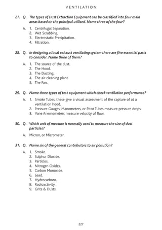 V E N T I L AT I O N
27. Q. The types of Dust Extraction Equipment can be classified into four main
areas based on the principal utilised. Name three of the four?
A. 1. Centrifugal Separation.
2. Wet Scrubbing.
3. Electrostatic Precipitation.
4. Filtration.
28. Q. In designing a local exhaust ventilating system there are five essential parts
to consider. Name three of them?
A. 1. The source of the dust.
2. The Hood.
3. The Ducting.
4. The air cleaning plant.
5. The Fan.
29. Q. Name three types of test equipment which check ventilation performance?
A. 1. Smoke Tubes, these give a visual assessment of the capture of at a
ventilation hood.
2. Pressure Gauges, Manometers, or Pitot Tubes measure pressure drops.
3. Vane Anemometers measure velocity of flow.
30. Q. Which unit of measure is normally used to measure the size of dust
particles?
A. Micron, or Micrometer.
31. Q. Name six of the general contributors to air pollution?
A. 1. Smoke.
2. Sulphur Dioxide.
3. Particles.
4. Nitrogen Oxides.
5. Carbon Monoxide.
6. Lead.
7. Hydrocarbons.
8. Radioactivity.
9. Grits & Dusts.
227
 