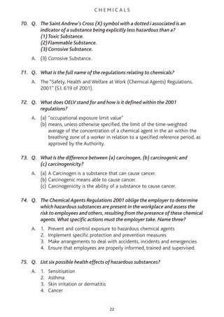 C H E M I C A L S
70. Q. The Saint Andrew’s Cross (X) symbol with a dotted i associated is an
indicator of a substance being explicitly less hazardous than a?
(1)Toxic Substance.
(2)Flammable Substance.
(3)Corrosive Substance.
A. (3) Corrosive Substance.
71. Q. What is the full name of the regulations relating to chemicals?
A. The “Safety, Health and Welfare at Work (Chemical Agents) Regulations,
2001” (S.I. 619 of 2001).
72. Q. What does OELV stand for and how is it defined within the 2001
regulations?
A. (a) “occupational exposure limit value"
(b) means, unless otherwise specified, the limit of the time-weighted
average of the concentration of a chemical agent in the air within the
breathing zone of a worker in relation to a specified reference period, as
approved by the Authority.
73. Q. What is the difference between (a) carcinogen, (b) carcinogenic and
(c) carcinogenicity?
A. (a) A Carcinogen is a substance that can cause cancer.
(b) Carcinogenic means able to cause cancer.
(c) Carcinogenicity is the ability of a substance to cause cancer.
74. Q. The Chemical Agents Regulations 2001 oblige the employer to determine
which hazardous substances are present in the workplace and assess the
risk to employees and others, resulting from the presence of these chemical
agents.What specific actions must the employer take. Name three?
A. 1. Prevent and control exposure to hazardous chemical agents
2. Implement specific protection and prevention measures
3. Make arrangements to deal with accidents, incidents and emergencies
4. Ensure that employees are properly informed, trained and supervised.
75. Q. List six possible health effects of hazardous substances?
A. 1. Sensitisation
2. Asthma
3. Skin irritation or dermatitis
4. Cancer
22
 