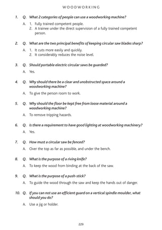 W O O D W O R K I N G
1. Q. What 2 categories of people can use a woodworking machine?
A. 1. Fully trained competent people.
2. A trainee under the direct supervision of a fully trained competent
person.
2. Q. What are the two principal benefits of keeping circular saw blades sharp?
A. 1. It cuts more easily and quickly.
2. It considerably reduces the noise level.
3. Q. Should portable electric circular saws be guarded?
A. Yes.
4. Q. Why should there be a clear and unobstructed space around a
woodworking machine?
A. To give the person room to work.
5. Q. Why should the floor be kept free from loose material around a
woodworking machine?
A. To remove tripping hazards.
6. Q. Is there a requirement to have good lighting at woodworking machinery?
A. Yes.
7. Q. How must a circular saw be fenced?
A. Over the top as far as possible, and under the bench.
8. Q. What is the purpose of a riving knife?
A. To keep the wood from binding at the back of the saw.
9. Q. What is the purpose of a push-stick?
A. To guide the wood through the saw and keep the hands out of danger.
10. Q. If you can not use an efficient guard on a vertical spindle moulder, what
should you do?
A. Use a jig or holder.
229
 
