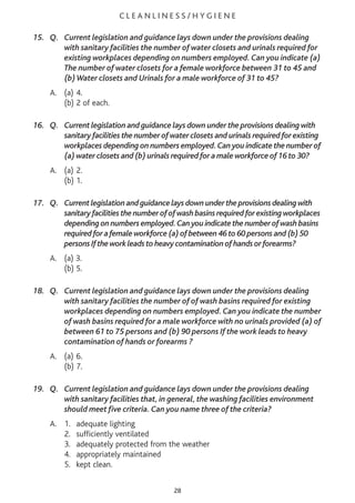 C L E A N L I N E S S / H Y G I E N E
15. Q. Current legislation and guidance lays down under the provisions dealing
with sanitary facilities the number of water closets and urinals required for
existing workplaces depending on numbers employed. Can you indicate (a)
The number of water closets for a female workforce between 31 to 45 and
(b)Water closets and Urinals for a male workforce of 31 to 45?
A. (a) 4.
(b) 2 of each.
16. Q. Current legislation and guidance lays down under the provisions dealing with
sanitary facilities the number of water closets and urinals required for existing
workplaces depending on numbers employed.Can you indicate the number of
(a) water closets and (b) urinals required for a male workforce of 16 to 30?
A. (a) 2.
(b) 1.
17. Q. Currentlegislationandguidancelaysdownundertheprovisionsdealingwith
sanitaryfacilitiesthenumberofofwashbasinsrequiredforexistingworkplaces
dependingonnumbersemployed.Canyouindicatethenumberofwashbasins
requiredforafemaleworkforce(a)ofbetween46to60personsand(b)50
personsIftheworkleadstoheavycontaminationofhandsorforearms?
A. (a) 3.
(b) 5.
18. Q. Current legislation and guidance lays down under the provisions dealing
with sanitary facilities the number of of wash basins required for existing
workplaces depending on numbers employed. Can you indicate the number
of wash basins required for a male workforce with no urinals provided (a) of
between 61 to 75 persons and (b) 90 persons If the work leads to heavy
contamination of hands or forearms ?
A. (a) 6.
(b) 7.
19. Q. Current legislation and guidance lays down under the provisions dealing
with sanitary facilities that, in general, the washing facilities environment
should meet five criteria. Can you name three of the criteria?
A. 1. adequate lighting
2. sufficiently ventilated
3. adequately protected from the weather
4. appropriately maintained
5. kept clean.
28
 