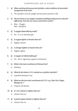 C O M P R E S S E D A I R & G A S E S
1. Q. When working with pressurised cylinders, what conditions of associated
storage have to be met?
A. The cylinders must be upright and secured to prevent a fall.
2. Q. The two hoses on an oxygen-acetylene welding/cutting set are coloured
differently. Give the two colours and which is which?
A. Blue: - Oxygen.
Red: - Acetylene.
3. Q. Is oxygen detectable by smell?
A. No - It is an odourless gas.
4. Q. Is oxygen lighter or heavier than air?
A. Slightly Heavier.
5. Q. Is nitrogen lighter or heavier than air?
A. Slightly Lighter.
6. Q. Is oxygen an inflammable gas?
A. No - But it vigorously supports combustion.
7. Q. What is the main constituent of Natural Gas?
A. Methane.
8. Q. What do the letters L.P.G. marked on a cylinder stand for?
A. Liquefied Petroleum Gas.
9. Q. What are the two main constituents of L.P.G. e.g. Calor Gas, Flogas,
Bluegas etc.?
A. Propane and Butane.
10. Q. Is L.P.G. heavier or lighter than air?
A. Heavier than air.
11. Q. Is petrol vapour heavier or lighter than air?
A. Heavier than air.
30
 