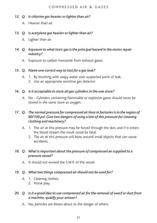C O M P R E S S E D A I R & G A S E S
12. Q. Is chlorine gas heavier or lighter than air?
A. Heavier than air.
13. Q. Is acetylene gas heavier or lighter than air?
A. Lighter than air.
14. Q. Exposure to what toxic gas is the principal hazard in the motor repair
industry?
A. Exposure to carbon monoxide from exhaust gases.
15. Q. Name one correct way to test for a gas leak?
A. 1. By brushing with soapy water over suspected point of leak.
2. Use an appropriate sensitive gas detector.
16. Q. Is it acceptable to store all gas cylinders in the one store?
A. No - Cylinders containing flammable or explosive gases should never be
stored in the same store as oxygen.
17. Q. The normal pressure for compressed air lines in factories is in the region of
80/100 psi. Give two dangers of using a line of this pressure for cleaning
clothing and machinery?
A. 1. The air at this pressure may be forced through the skin, and if it enters
the blood stream the result could be fatal.
2. The air at this pressure will blow around small objects that can cause
accidents.
18. Q. What is important about the pressure of compressed air supplied to a
pressure vessel?
A. It should not exceed the S.W.P. of the vessel.
19. Q. What two things compressed air should not be used for?
A. 1. Cleaning clothes.
2. Horse play.
20. Q. Is it a good idea to use compressed air for the removal of swarf or dust from
a machine, qualify your answer?
A. No, particles are blown about to the danger of others.
31
 