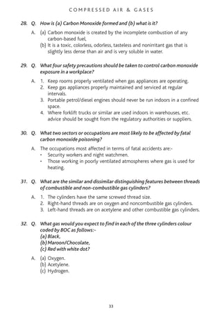 C O M P R E S S E D A I R & G A S E S
28. Q. How is (a) Carbon Monoxide formed and (b) what is it?
A. (a) Carbon monoxide is created by the incomplete combustion of any
carbon-based fuel,
(b) It is a toxic, colorless, odorless, tasteless and nonirritant gas that is
slightly less dense than air and is very soluble in water.
29. Q. What four safety precautions should be taken to control carbon monoxide
exposure in a workplace?
A. 1. Keep rooms properly ventilated when gas appliances are operating.
2. Keep gas appliances properly maintained and serviced at regular
intervals.
3. Portable petrol/diesel engines should never be run indoors in a confined
space.
4. Where forklift trucks or similar are used indoors in warehouses, etc.
advice should be sought from the regulatory authorities or suppliers.
30. Q. What two sectors or occupations are most likely to be affected by fatal
carbon monoxide poisoning?
A. The occupations most affected in terms of fatal accidents are:-
• Security workers and night watchmen.
• Those working in poorly ventilated atmospheres where gas is used for
heating.
31. Q. What are the similar and dissimilar distinguishing features between threads
of combustible and non-combustible gas cylinders?
A. 1. The cylinders have the same screwed thread size.
2. Right-hand threads are on oxygen and noncombustible gas cylinders.
3. Left-hand threads are on acetylene and other combustible gas cylinders.
32. Q. What gas would you expect to find in each of the three cylinders colour
coded by BOC as follows:-
(a)Black,
(b)Maroon/Chocolate,
(c) Red with white dot?
A. (a) Oxygen.
(b) Acetylene.
(c) Hydrogen.
33
 