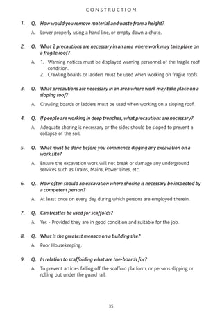 C O N S T R U C T I O N
1. Q. How would you remove material and waste from a height?
A. Lower properly using a hand line, or empty down a chute.
2. Q. What 2 precautions are necessary in an area where work may take place on
a fragile roof?
A. 1. Warning notices must be displayed warning personnel of the fragile roof
condition.
2. Crawling boards or ladders must be used when working on fragile roofs.
3. Q. What precautions are necessary in an area where work may take place on a
sloping roof?
A. Crawling boards or ladders must be used when working on a sloping roof.
4. Q. If people are working in deep trenches, what precautions are necessary?
A. Adequate shoring is necessary or the sides should be sloped to prevent a
collapse of the soil.
5. Q. What must be done before you commence digging any excavation on a
work site?
A. Ensure the excavation work will not break or damage any underground
services such as Drains, Mains, Power Lines, etc.
6. Q. How often should an excavation where shoring is necessary be inspected by
a competent person?
A. At least once on every day during which persons are employed therein.
7. Q. Can trestles be used for scaffolds?
A. Yes - Provided they are in good condition and suitable for the job.
8. Q. What is the greatest menace on a building site?
A. Poor Housekeeping.
9. Q. In relation to scaffolding what are toe-boards for?
A. To prevent articles falling off the scaffold platform, or persons slipping or
rolling out under the guard rail.
35
 