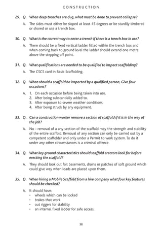 C O N S T R U C T I O N
29. Q. When deep trenches are dug, what must be done to prevent collapse?
A. The sides must either be sloped at least 45 degrees or be sturdily timbered
or shored or use a trench box.
30. Q. What is the correct way to enter a trench if there is a trench box in use?
A. There should be a fixed vertical ladder fitted within the trench box and
when coming back to ground level the ladder should extend one metre
above the stepping off point.
31. Q. What qualifications are needed to be qualified to inspect scaffolding?
A. The CSCS card in Basic Scaffolding.
32. Q. When should a scaffold be inspected by a qualified person, Give four
occasions?
A. 1. On each occasion before being taken into use.
2. After being substantially added to.
3. After exposure to severe weather conditions.
4. After being struck by any equipment.
33. Q. Can a construction worker remove a section of scaffold if it is in the way of
the job?
A. No - removal of a any section of the scaffold may the strength and stability
of the entire scaffold. Removal of any section can only be carried out by a
competent scaffolder and only under a Permit to work system. To do it
under any other circumstances is a criminal offence.
34. Q. What key ground characteristics should scaffold erectors look for before
erecting the scaffold?
A. They should look out for: basements, drains or patches of soft ground which
could give way when loads are placed upon them.
35. Q. When hiring a Mobile Scaffold from a hire company what four key features
should be checked?
A. It should have:
• wheels which can be locked
• brakes that work
• out riggers for stability
• an internal fixed ladder for safe access.
38
 