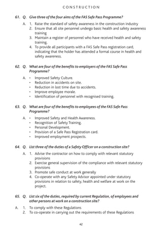 C O N S T R U C T I O N
61. Q. Give three of the four aims of the FAS Safe Pass Programme?
A. 1. Raise the standard of safety awareness in the construction industry
2. Ensure that all site personnel undergo basic health and safety awareness
training
3. Maintain a register of personnel who have received health and safety
training.
4. To provide all participants with a FAS Safe Pass registration card,
indicating that the holder has attended a formal course in health and
safety awareness.
62. Q. What are four of the benefits to employers of the FAS Safe Pass
Programme?
A. • Improved Safety Culture.
• Reduction in accidents on site.
• Reduction in lost time due to accidents.
• Improve employee morale.
• Identification of personnel with recognised training.
63. Q. What are four of the benefits to employees of the FAS Safe Pass
Programme?
A. • Improved Safety and Health Awareness.
• Recognition of Safety Training.
• Personal Development.
• Provision of a Safe Pass Registration card.
• Improved employment prospects.
64. Q. List three of the duties of a Safety Officer on a construction site?
A. 1. Advise the contractor on how to comply with relevant statutory
provisions
2. Exercise general supervision of the compliance with relevant statutory
provisions
3. Promote safe conduct at work generally
4. Co-operate with any Safety Advisor appointed under statutory
provisions in relation to safety, health and welfare at work on the
project.
65. Q. List six of the duties, required by current Regulation, of employees and
other persons at work on a construction site?
A. 1. To comply with these Regulations
2. To co-operate in carrying out the requirements of these Regulations
42
 