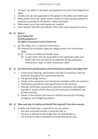 C O N S T R U C T I O N
3. To report any defect in the plant and equipment to which these Regulations
apply.
4. Comply with all rules applicable to the person in the safety and health plan
5. Make proper use of any safety helmet, harness or other personal protective
equipment provided for the person’s safety and health
6. Make proper use of any work equipment supplied
7. Show relevant Safe Pass and relevant CSCS cards when requested to do so.
66. Q. What is
(a)a Safety File?
(b)Who prepares it?
(c) What is its purpose? Give at least one.
A. (a) The Safety File is a record of information,
(b) Prepared by the project supervisor design process and construction
stage.
(c) (i) To focus on safety and health issues.
(ii) To alert those who are responsible of the significant safety and
health risks that will need to be addressed during subsequent
maintenance, repair or other construction work.
67. Q. List three items of information which should be included in the Safety File?
A. 1. Construction drawings, specifications and bills of quantities, used and
produced throughout the construction process
2. The general design criteria
3. Details of the equipment and maintenance facilities within the structure
4. Maintenance procedures and requirements for the structure
5. Manuals, certificates, produced by specialist contractors and suppliers
typically in respect of lifts, electrical and mechanical installations and
window cleaning
6. Details of the location and nature of utilities and services, including
emergency and firefighting systems.
68. Q. When and why is a Safety and Health Plan required? Give three reasons.
A. A safety and health plan is required for any site where:-
• the work concerned involves a Particular Risk; or
• the work is planned to last longer than 30 working days or
• the volume of work is scheduled to exceed 500 person days.
43
 