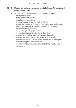C O N S T R U C T I O N
80. Q. What are the particular risks, which should be included in the Safety &
Health Plan. Give eight?
A. Particular risks include work which puts workers at risk of:
• falling from a height
• burial under earth falls or
• engulfment in swampland
• where work puts persons at work at risk from:
• chemical or biological substances constituting a particular danger or
involving a statutory requirement for health monitoring
• work with ionising radiation
• work near high voltage power lines
• work exposing persons to the risk of drowning
• work on wells, underground earthworks and tunnels
• work carried out by divers using a system of air supply
• work carried out in a cassion with a compressed air atmosphere
• work involving the use of explosives
• work involving assembly or dismantling of heavy prefabricated
components
47
 