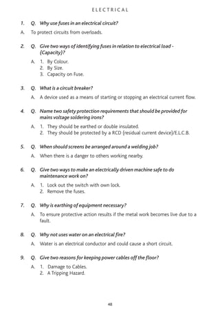 E L E C T R I C A L
1. Q. Why use fuses in an electrical circuit?
A. To protect circuits from overloads.
2. Q. Give two ways of identifying fuses in relation to electrical load -
(Capacity)?
A. 1. By Colour.
2. By Size.
3. Capacity on Fuse.
3. Q. What is a circuit breaker?
A. A device used as a means of starting or stopping an electrical current flow.
4. Q. Name two safety protection requirements that should be provided for
mains voltage soldering irons?
A. 1. They should be earthed or double insulated.
2. They should be protected by a RCD (residual current device)/E.L.C.B.
5. Q. When should screens be arranged around a welding job?
A. When there is a danger to others working nearby.
6. Q. Give two ways to make an electrically driven machine safe to do
maintenance work on?
A. 1. Lock out the switch with own lock.
2. Remove the fuses.
7. Q. Why is earthing of equipment necessary?
A. To ensure protective action results if the metal work becomes live due to a
fault.
8. Q. Why not uses water on an electrical fire?
A. Water is an electrical conductor and could cause a short circuit.
9. Q. Give two reasons for keeping power cables off the floor?
A. 1. Damage to Cables.
2. A Tripping Hazard.
48
 